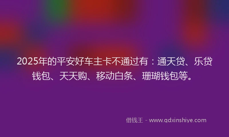 2025年的平安好车主卡不通过有：通天贷、乐贷钱包、天天购、移动白条、珊瑚钱包等。