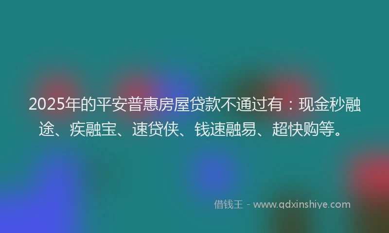 2025年的平安普惠房屋贷款不通过有：现金秒融途、疾融宝、速贷侠、钱速融易、超快购等。