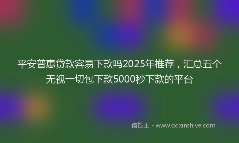平安普惠贷款容易下款吗2025年推荐，汇总五个无视一切包下款5000秒下款的平台