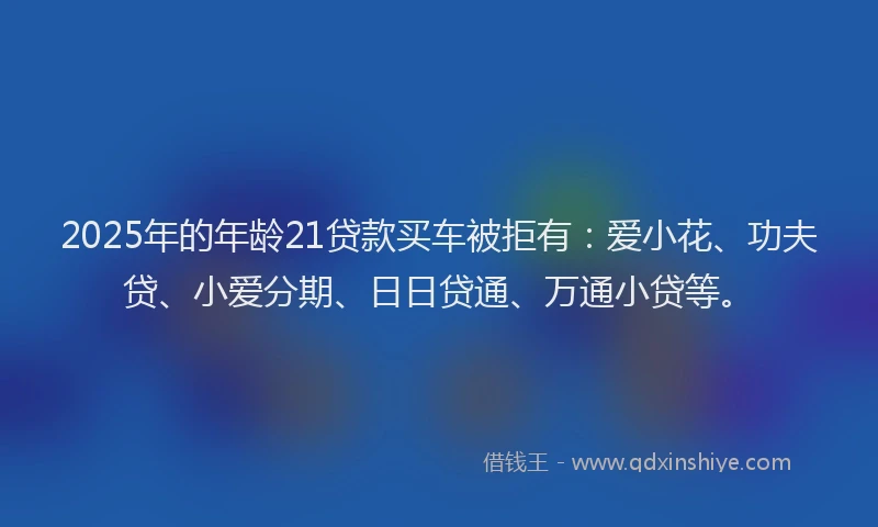 2025年的年龄21贷款买车被拒有：爱小花、功夫贷、小爱分期、日日贷通、万通小贷等。