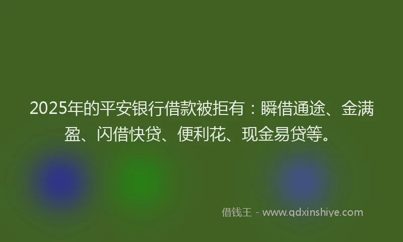 2025年的平安银行借款被拒有：瞬借通途、金满盈、闪借快贷、便利花、现金易贷等。