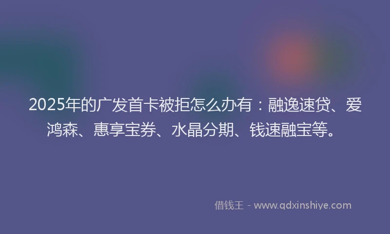 2025年的广发首卡被拒怎么办有：融逸速贷、爱鸿森、惠享宝券、水晶分期、钱速融宝等。