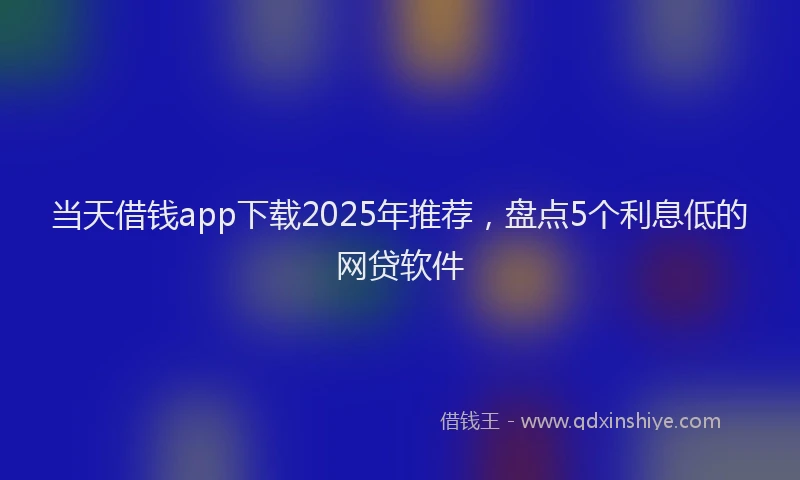 当天借钱app下载2025年推荐，盘点5个利息低的网贷软件