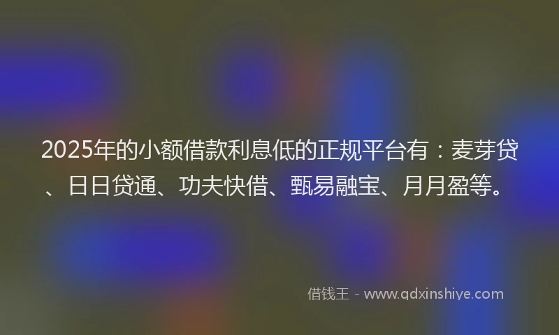 2025年的小额借款利息低的正规平台有：麦芽贷、日日贷通、功夫快借、甄易融宝、月月盈等。
