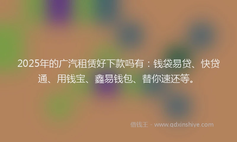 2025年的广汽租赁好下款吗有：钱袋易贷、快贷通、用钱宝、鑫易钱包、替你速还等。