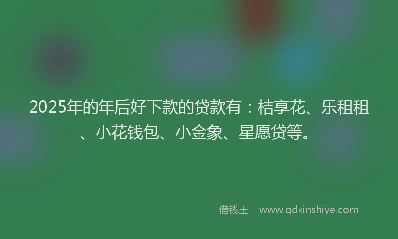 2025年的年后好下款的贷款有：桔享花、乐租租、小花钱包、小金象、星愿贷等。
