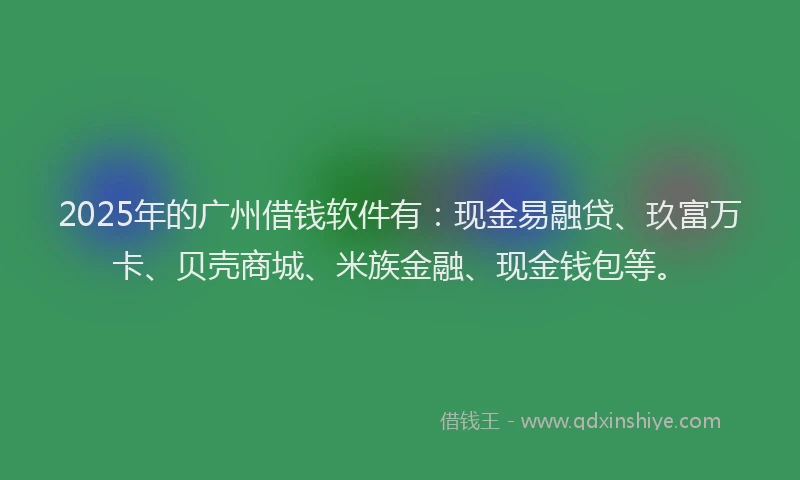 2025年的广州借钱软件有：现金易融贷、玖富万卡、贝壳商城、米族金融、现金钱包等。