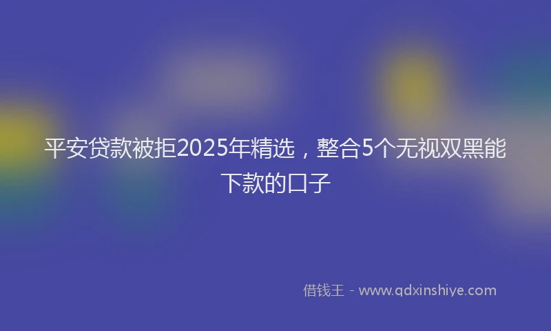 平安贷款被拒2025年精选，整合5个无视双黑能下款的口子