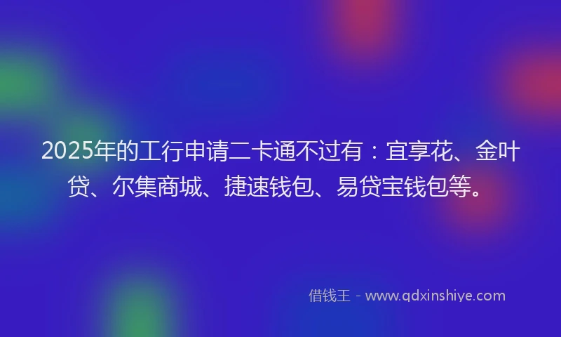 2025年的工行申请二卡通不过有：宜享花、金叶贷、尔集商城、捷速钱包、易贷宝钱包等。