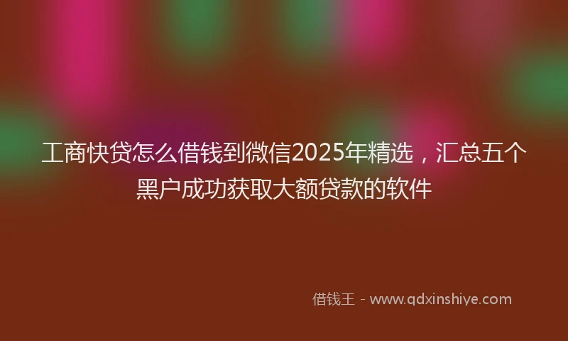 工商快贷怎么借钱到微信2025年精选，汇总五个黑户成功获取大额贷款的软件