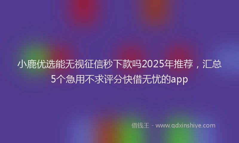 小鹿优选能无视征信秒下款吗2025年推荐，汇总5个急用不求评分快借无忧的app