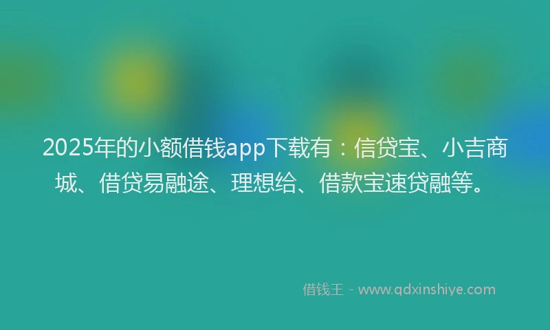 2025年的小额借钱app下载有：信贷宝、小吉商城、借贷易融途、理想给、借款宝速贷融等。