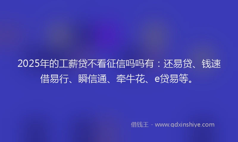 2025年的工薪贷不看征信吗吗有：还易贷、钱速借易行、瞬信通、牵牛花、e贷易等。