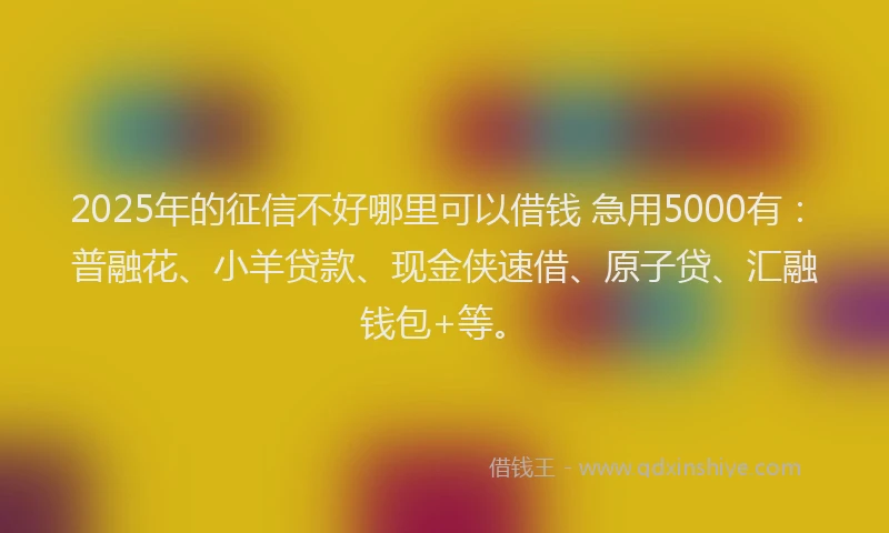 2025年的征信不好哪里可以借钱 急用5000有：普融花、小羊贷款、现金侠速借、原子贷、汇融钱包+等。