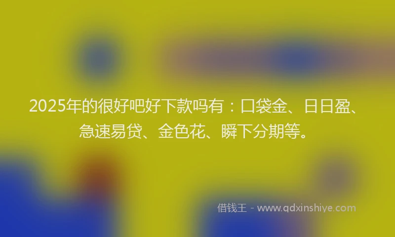 2025年的很好吧好下款吗有：口袋金、日日盈、急速易贷、金色花、瞬下分期等。