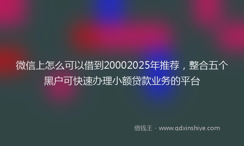 微信上怎么可以借到20002025年推荐，整合五个黑户可快速办理小额贷款业务的平台