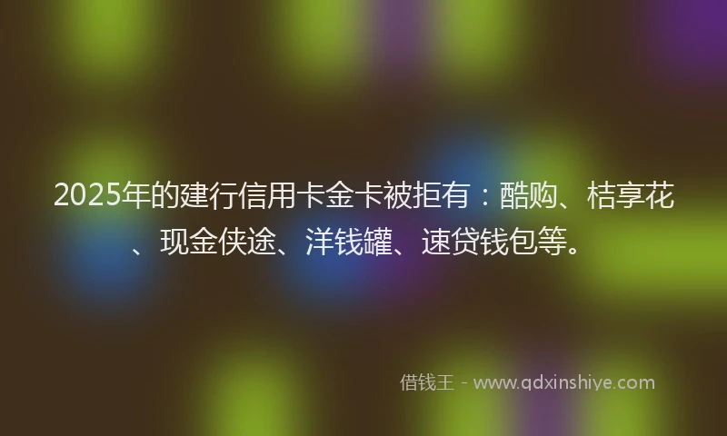 2025年的建行信用卡金卡被拒有：酷购、桔享花、现金侠途、洋钱罐、速贷钱包等。