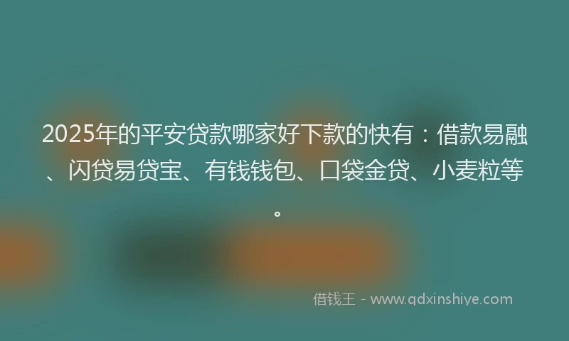 2025年的平安贷款哪家好下款的快有：借款易融、闪贷易贷宝、有钱钱包、口袋金贷、小麦粒等。