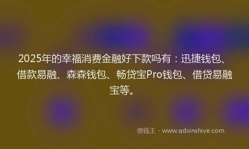 2025年的幸福消费金融好下款吗有：迅捷钱包、借款易融、森森钱包、畅贷宝Pro钱包、借贷易融宝等。