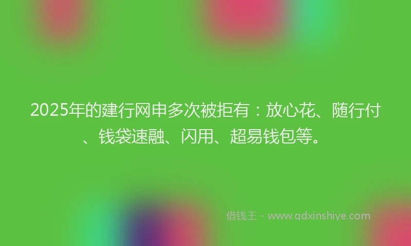 2025年的建行网申多次被拒有：放心花、随行付、钱袋速融、闪用、超易钱包等。
