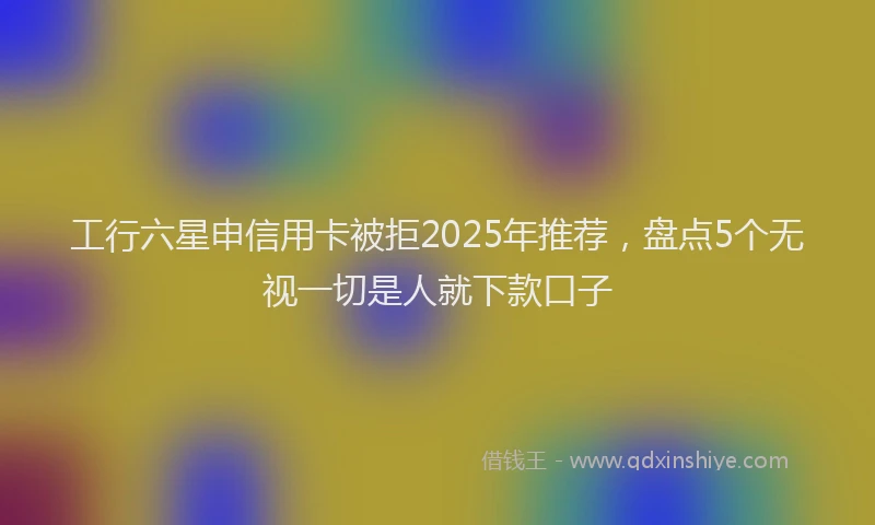 工行六星申信用卡被拒2025年推荐，盘点5个无视一切是人就下款口子