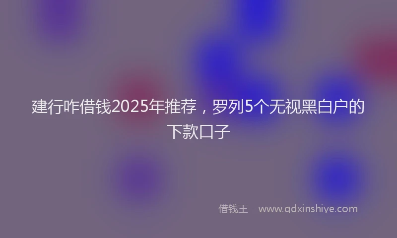 建行咋借钱2025年推荐，罗列5个无视黑白户的下款口子