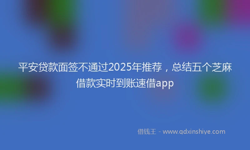 平安贷款面签不通过2025年推荐，总结五个芝麻借款实时到账速借app