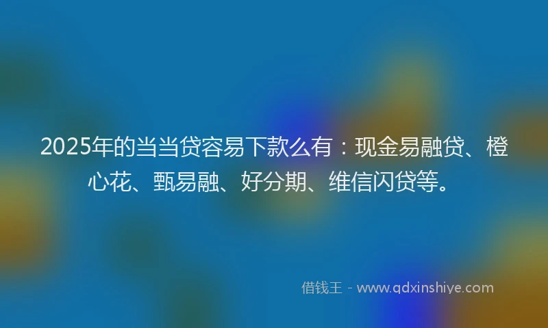 2025年的当当贷容易下款么有：现金易融贷、橙心花、甄易融、好分期、维信闪贷等。