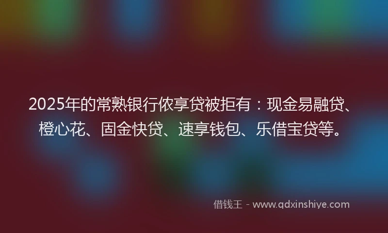 2025年的常熟银行侬享贷被拒有：现金易融贷、橙心花、固金快贷、速享钱包、乐借宝贷等。