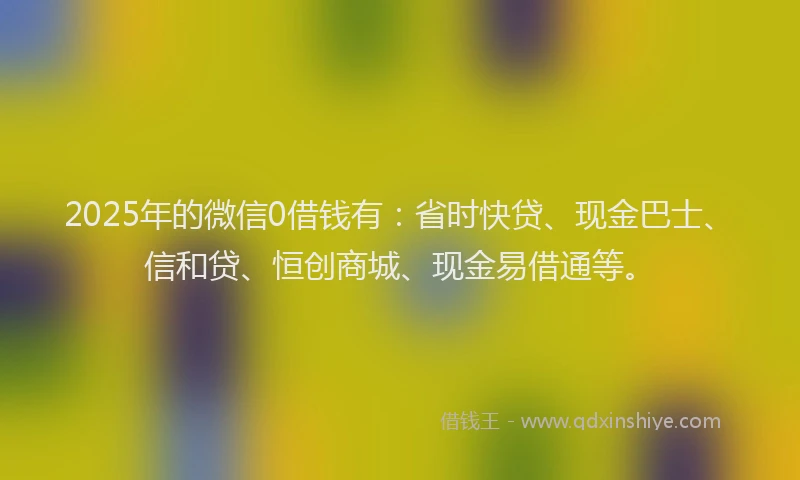 2025年的微信0借钱有：省时快贷、现金巴士、信和贷、恒创商城、现金易借通等。