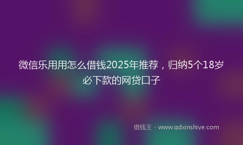 微信乐用用怎么借钱2025年推荐，归纳5个18岁必下款的网贷口子