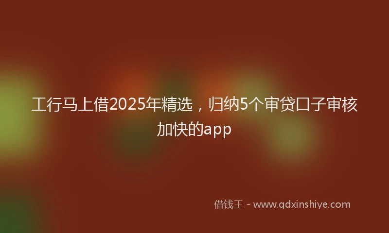 工行马上借2025年精选，归纳5个审贷口子审核加快的app
