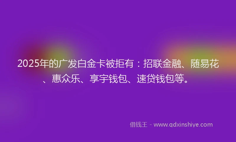 2025年的广发白金卡被拒有：招联金融、随易花、惠众乐、享宇钱包、速贷钱包等。
