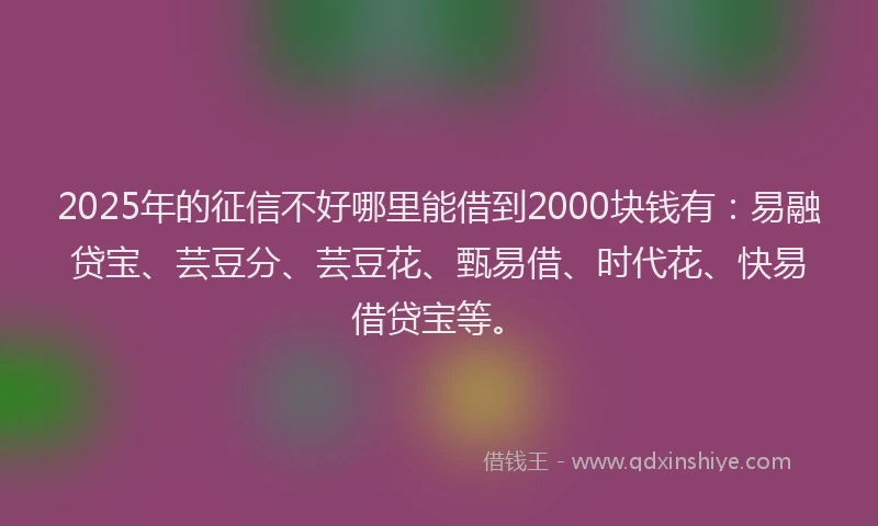 2025年的征信不好哪里能借到2000块钱有：易融贷宝、芸豆分、芸豆花、甄易借、时代花、快易借贷宝等。