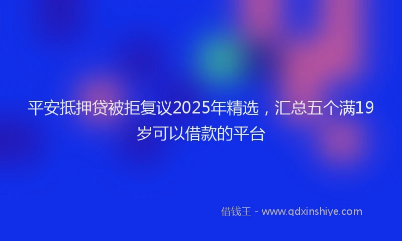 平安抵押贷被拒复议2025年精选，汇总五个满19岁可以借款的平台