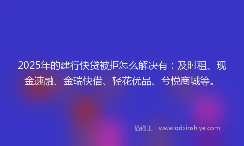 2025年的建行快贷被拒怎么解决有：及时租、现金速融、金瑞快借、轻花优品、兮悦商城等。
