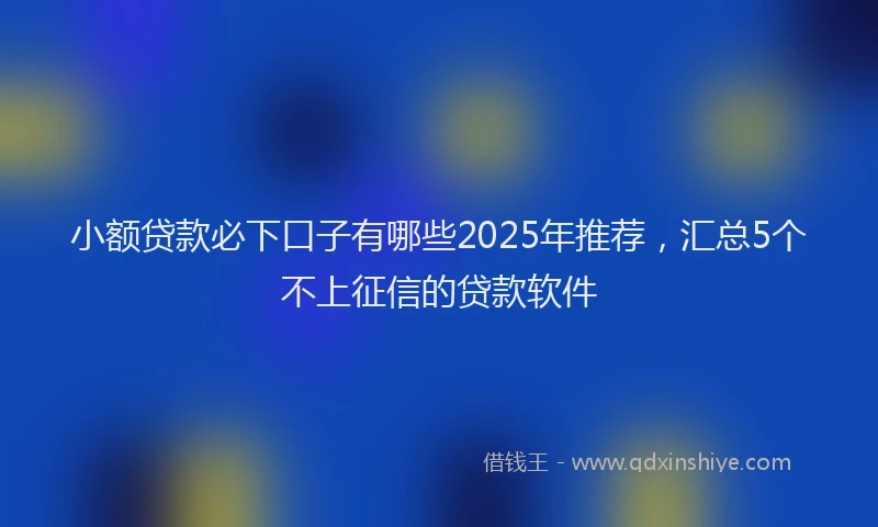 小额贷款必下口子有哪些2025年推荐，汇总5个不上征信的贷款软件