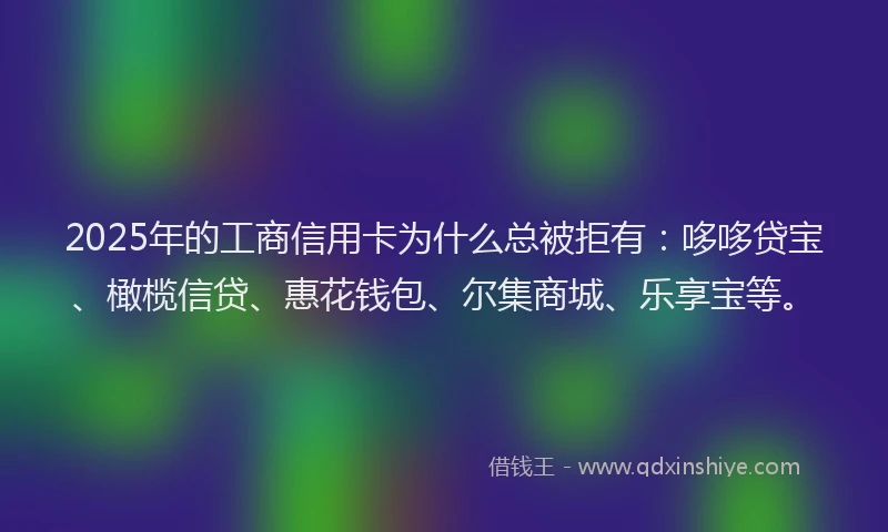 2025年的工商信用卡为什么总被拒有：哆哆贷宝、橄榄信贷、惠花钱包、尔集商城、乐享宝等。