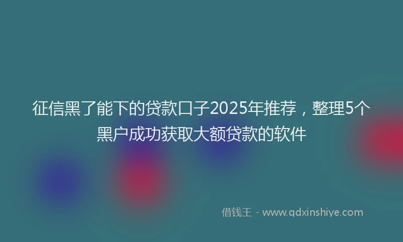 征信黑了能下的贷款口子2025年推荐，整理5个黑户成功获取大额贷款的软件