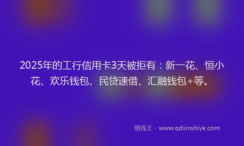2025年的工行信用卡3天被拒有：新一花、恒小花、欢乐钱包、民贷速借、汇融钱包+等。
