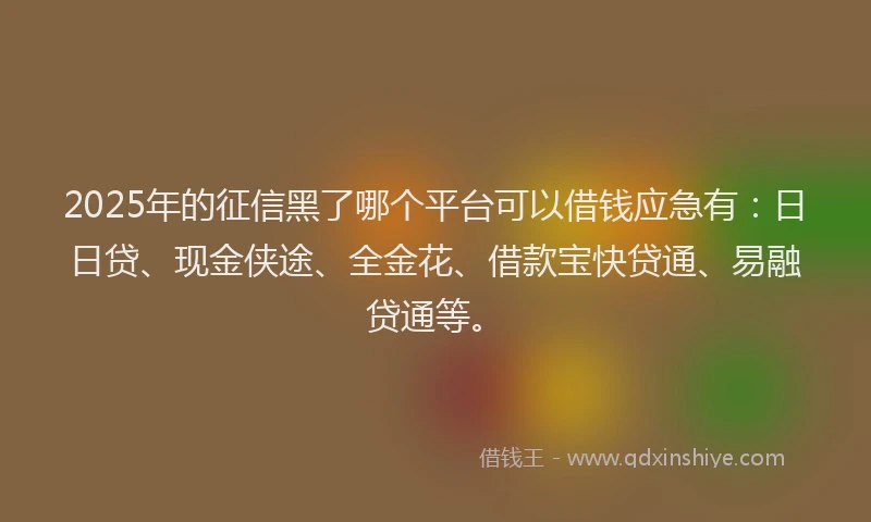 2025年的征信黑了哪个平台可以借钱应急有：日日贷、现金侠途、全金花、借款宝快贷通、易融贷通等。