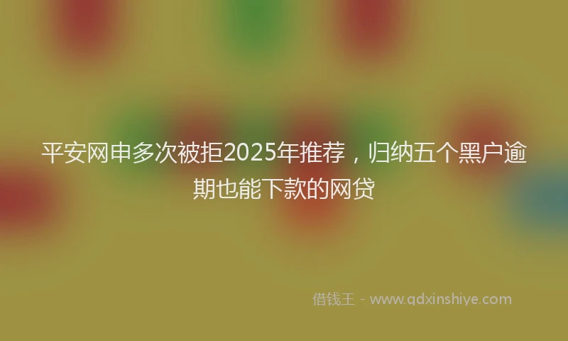 平安网申多次被拒2025年推荐，归纳五个黑户逾期也能下款的网贷