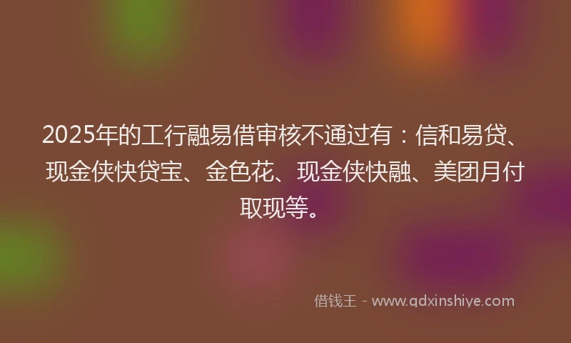 2025年的工行融易借审核不通过有：信和易贷、现金侠快贷宝、金色花、现金侠快融、美团月付取现等。