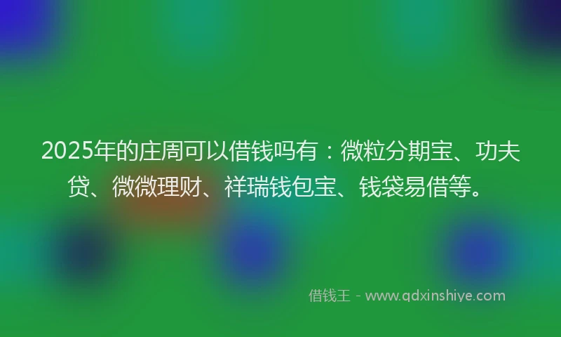 2025年的庄周可以借钱吗有：微粒分期宝、功夫贷、微微理财、祥瑞钱包宝、钱袋易借等。