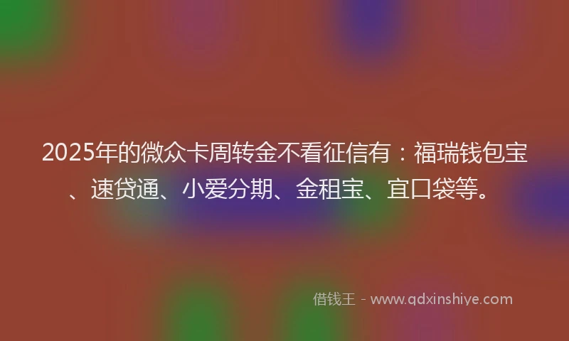 2025年的微众卡周转金不看征信有：福瑞钱包宝、速贷通、小爱分期、金租宝、宜口袋等。