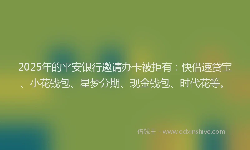 2025年的平安银行邀请办卡被拒有：快借速贷宝、小花钱包、星梦分期、现金钱包、时代花等。