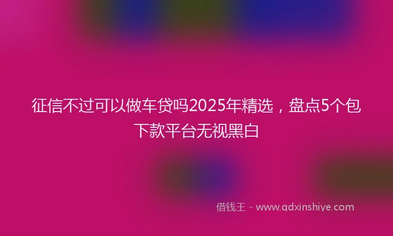 征信不过可以做车贷吗2025年精选，盘点5个包下款平台无视黑白