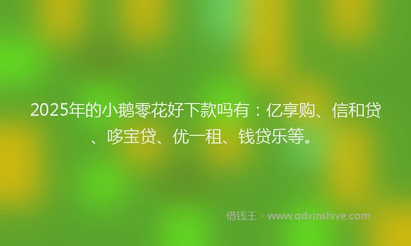 2025年的小鹅零花好下款吗有：亿享购、信和贷、哆宝贷、优一租、钱贷乐等。