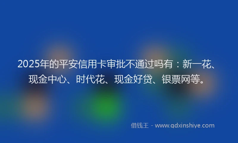 2025年的平安信用卡审批不通过吗有：新一花、现金中心、时代花、现金好贷、银票网等。