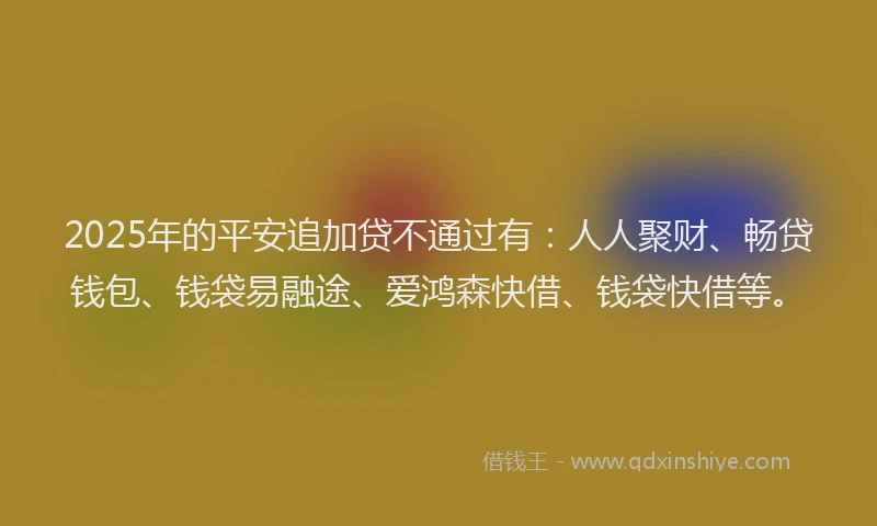 2025年的平安追加贷不通过有：人人聚财、畅贷钱包、钱袋易融途、爱鸿森快借、钱袋快借等。